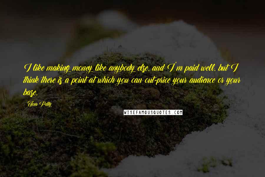 Tom Petty Quotes: I like making money like anybody else, and I'm paid well, but I think there is a point at which you can out-price your audience or your base.