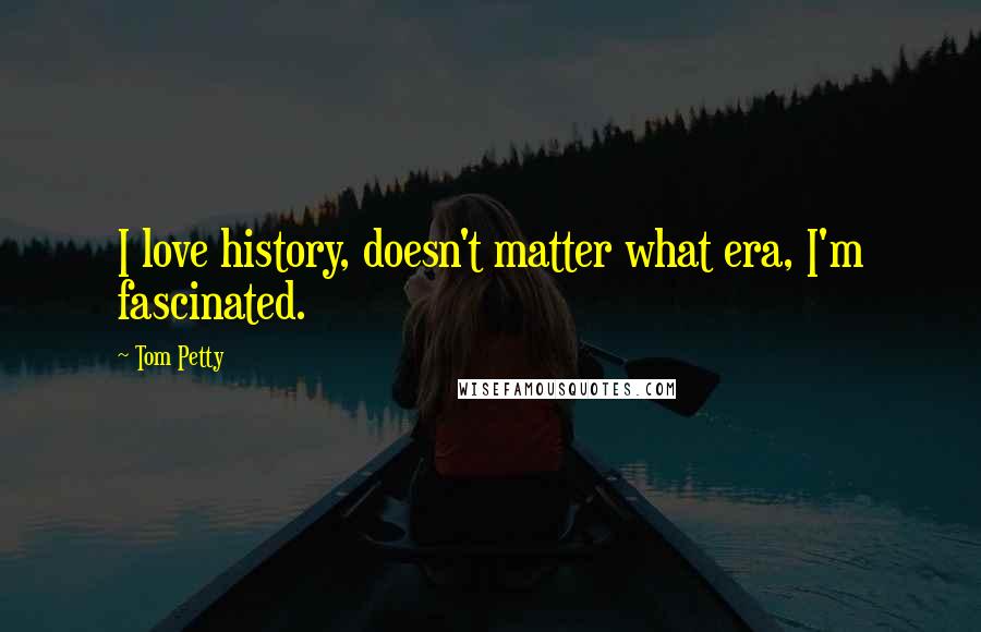 Tom Petty Quotes: I love history, doesn't matter what era, I'm fascinated.