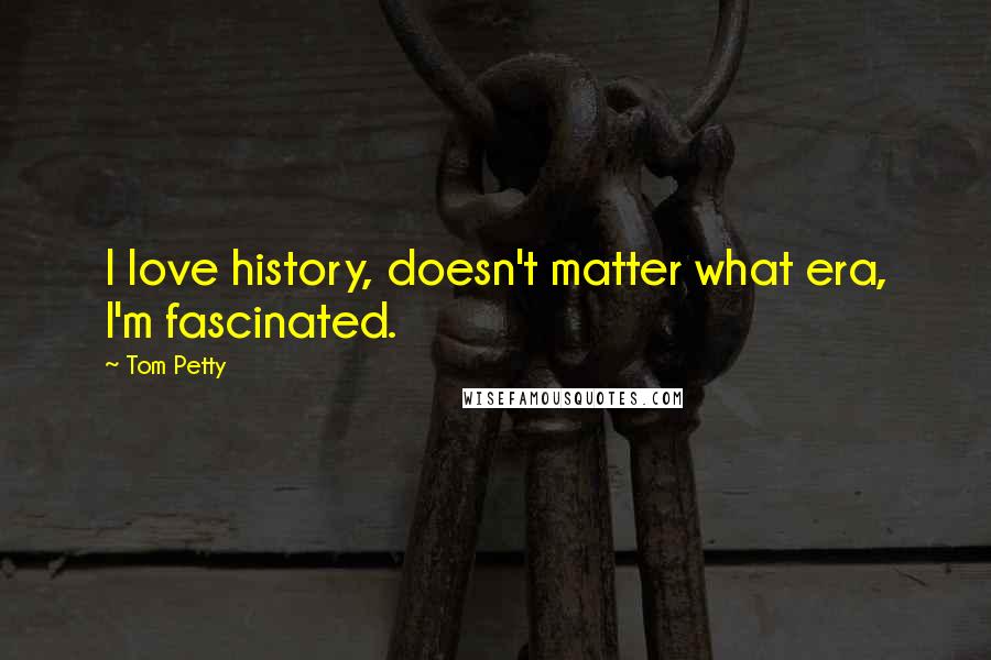 Tom Petty Quotes: I love history, doesn't matter what era, I'm fascinated.