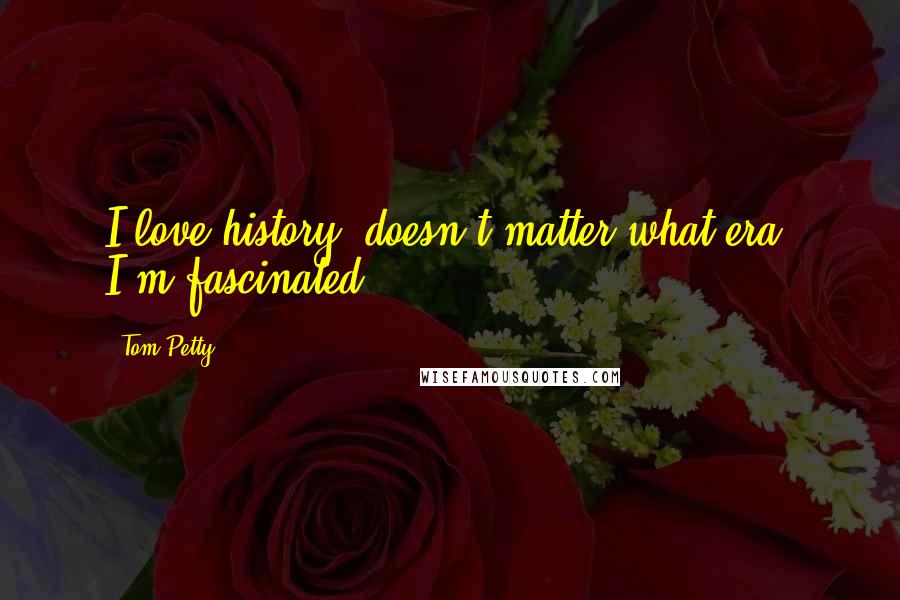 Tom Petty Quotes: I love history, doesn't matter what era, I'm fascinated.