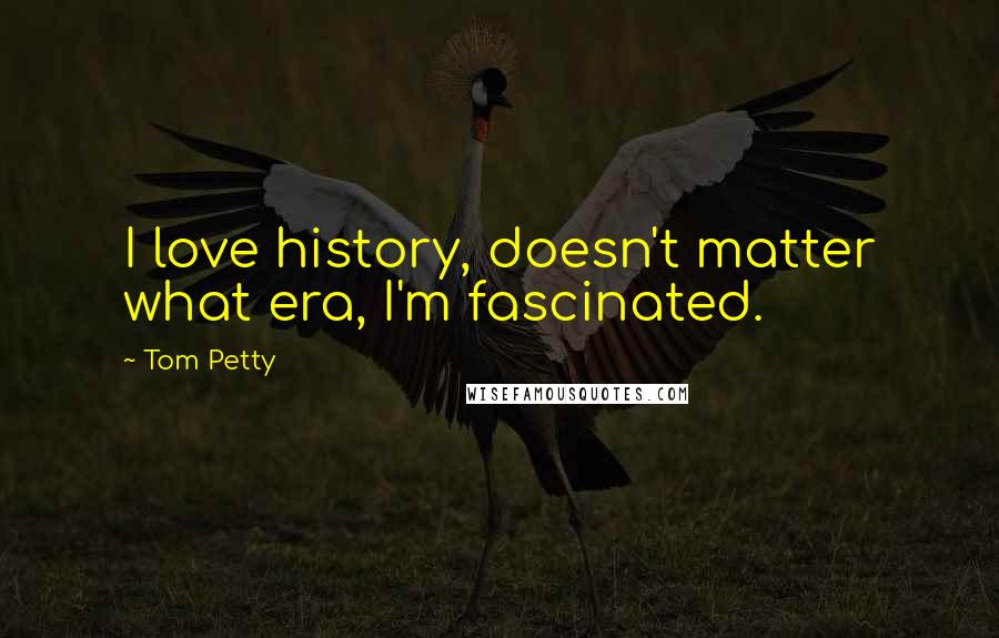 Tom Petty Quotes: I love history, doesn't matter what era, I'm fascinated.