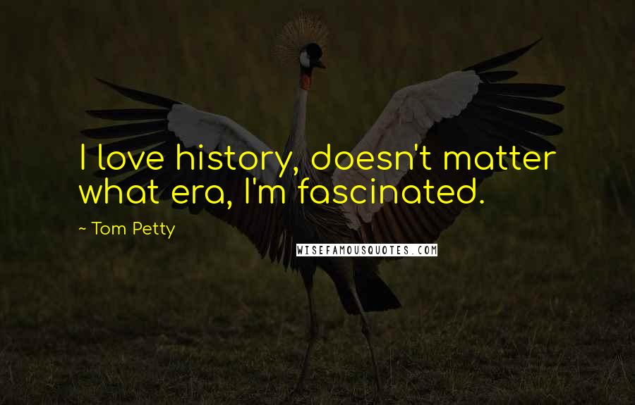 Tom Petty Quotes: I love history, doesn't matter what era, I'm fascinated.