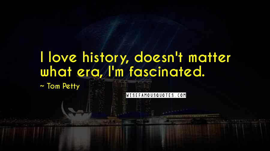 Tom Petty Quotes: I love history, doesn't matter what era, I'm fascinated.