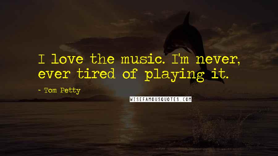 Tom Petty Quotes: I love the music. I'm never, ever tired of playing it.