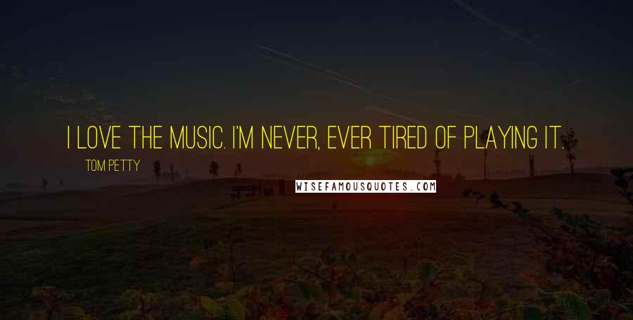 Tom Petty Quotes: I love the music. I'm never, ever tired of playing it.