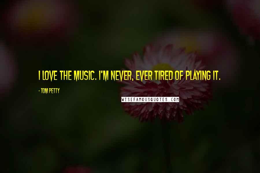 Tom Petty Quotes: I love the music. I'm never, ever tired of playing it.