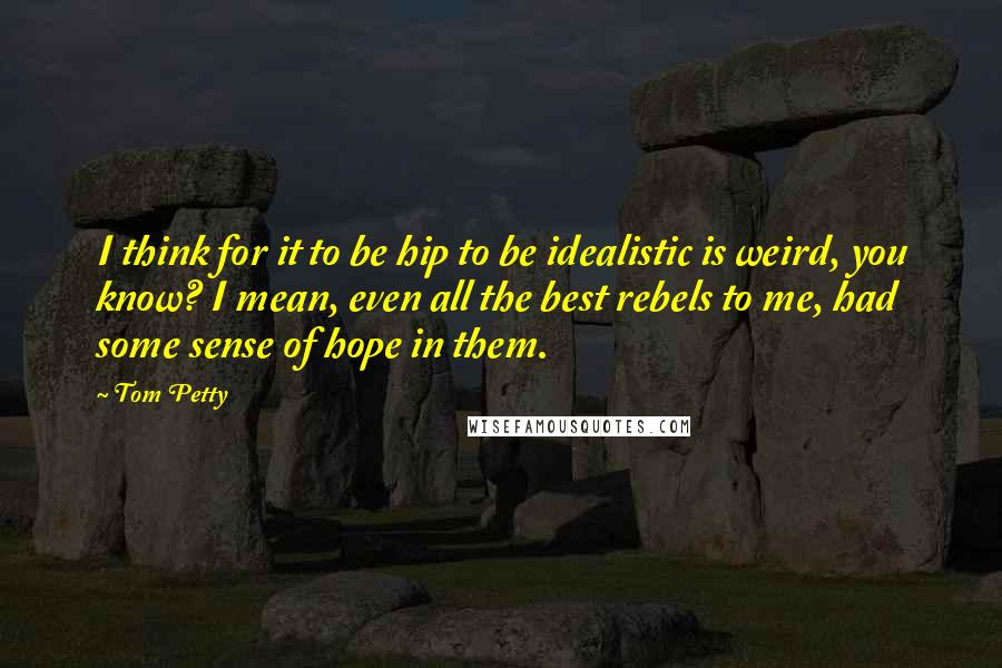 Tom Petty Quotes: I think for it to be hip to be idealistic is weird, you know? I mean, even all the best rebels to me, had some sense of hope in them.