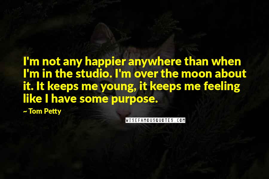 Tom Petty Quotes: I'm not any happier anywhere than when I'm in the studio. I'm over the moon about it. It keeps me young, it keeps me feeling like I have some purpose.