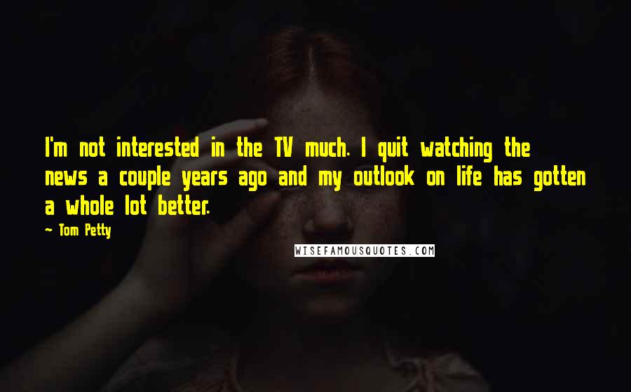 Tom Petty Quotes: I'm not interested in the TV much. I quit watching the news a couple years ago and my outlook on life has gotten a whole lot better.