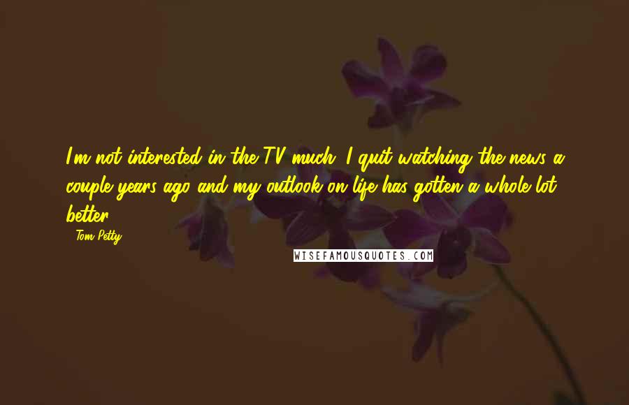 Tom Petty Quotes: I'm not interested in the TV much. I quit watching the news a couple years ago and my outlook on life has gotten a whole lot better.