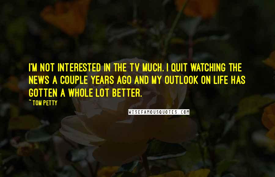 Tom Petty Quotes: I'm not interested in the TV much. I quit watching the news a couple years ago and my outlook on life has gotten a whole lot better.