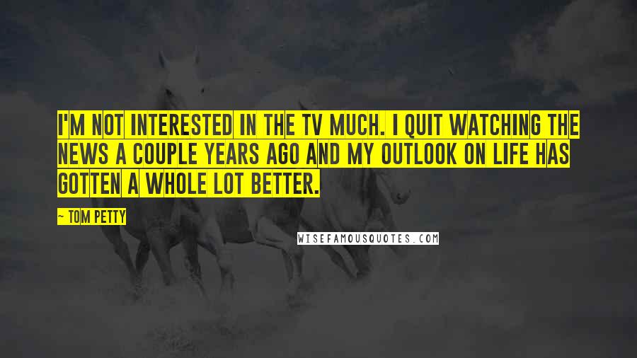 Tom Petty Quotes: I'm not interested in the TV much. I quit watching the news a couple years ago and my outlook on life has gotten a whole lot better.