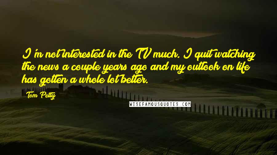 Tom Petty Quotes: I'm not interested in the TV much. I quit watching the news a couple years ago and my outlook on life has gotten a whole lot better.