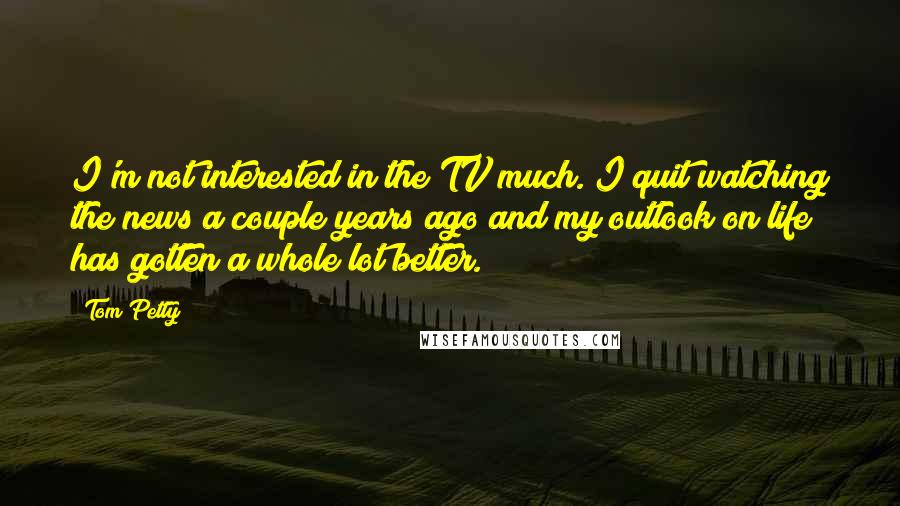 Tom Petty Quotes: I'm not interested in the TV much. I quit watching the news a couple years ago and my outlook on life has gotten a whole lot better.