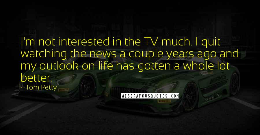 Tom Petty Quotes: I'm not interested in the TV much. I quit watching the news a couple years ago and my outlook on life has gotten a whole lot better.