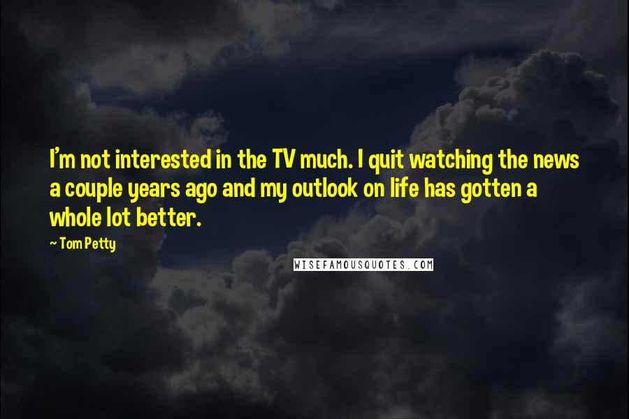 Tom Petty Quotes: I'm not interested in the TV much. I quit watching the news a couple years ago and my outlook on life has gotten a whole lot better.