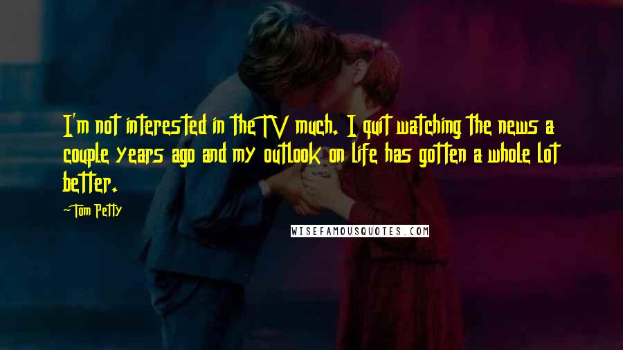 Tom Petty Quotes: I'm not interested in the TV much. I quit watching the news a couple years ago and my outlook on life has gotten a whole lot better.