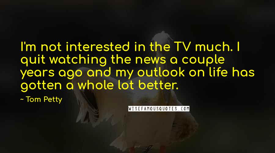 Tom Petty Quotes: I'm not interested in the TV much. I quit watching the news a couple years ago and my outlook on life has gotten a whole lot better.