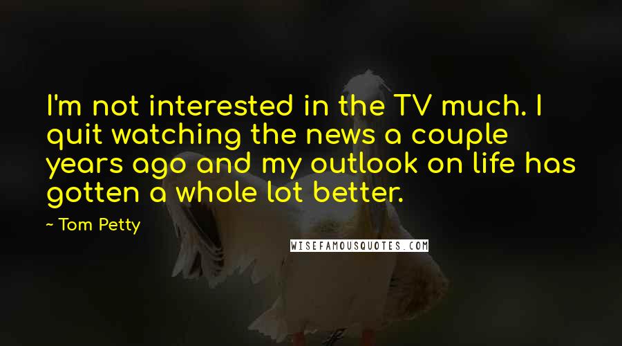 Tom Petty Quotes: I'm not interested in the TV much. I quit watching the news a couple years ago and my outlook on life has gotten a whole lot better.