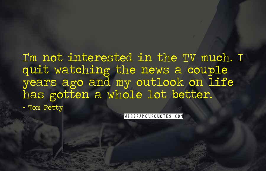 Tom Petty Quotes: I'm not interested in the TV much. I quit watching the news a couple years ago and my outlook on life has gotten a whole lot better.