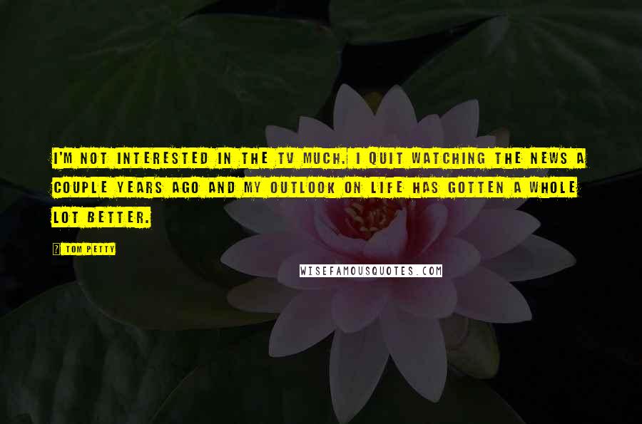 Tom Petty Quotes: I'm not interested in the TV much. I quit watching the news a couple years ago and my outlook on life has gotten a whole lot better.