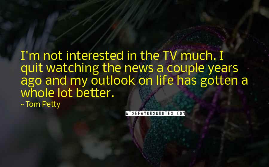 Tom Petty Quotes: I'm not interested in the TV much. I quit watching the news a couple years ago and my outlook on life has gotten a whole lot better.