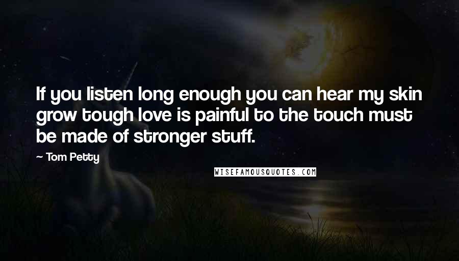 Tom Petty Quotes: If you listen long enough you can hear my skin grow tough love is painful to the touch must be made of stronger stuff.
