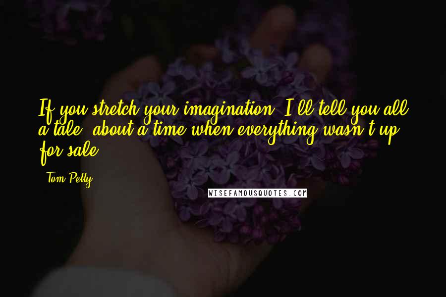 Tom Petty Quotes: If you stretch your imagination, I'll tell you all a tale, about a time when everything wasn't up for sale.