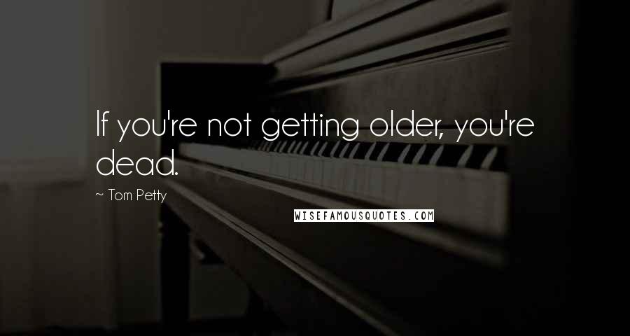 Tom Petty Quotes: If you're not getting older, you're dead.