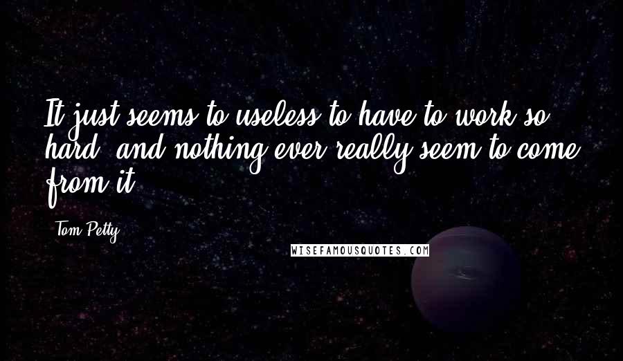 Tom Petty Quotes: It just seems to useless to have to work so hard, and nothing ever really seem to come from it.