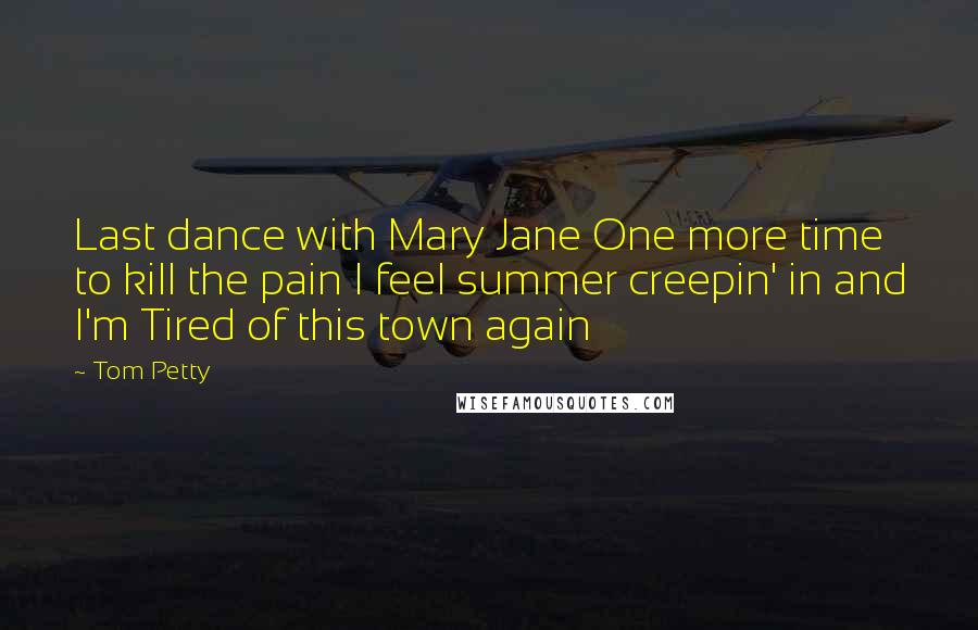 Tom Petty Quotes: Last dance with Mary Jane One more time to kill the pain I feel summer creepin' in and I'm Tired of this town again