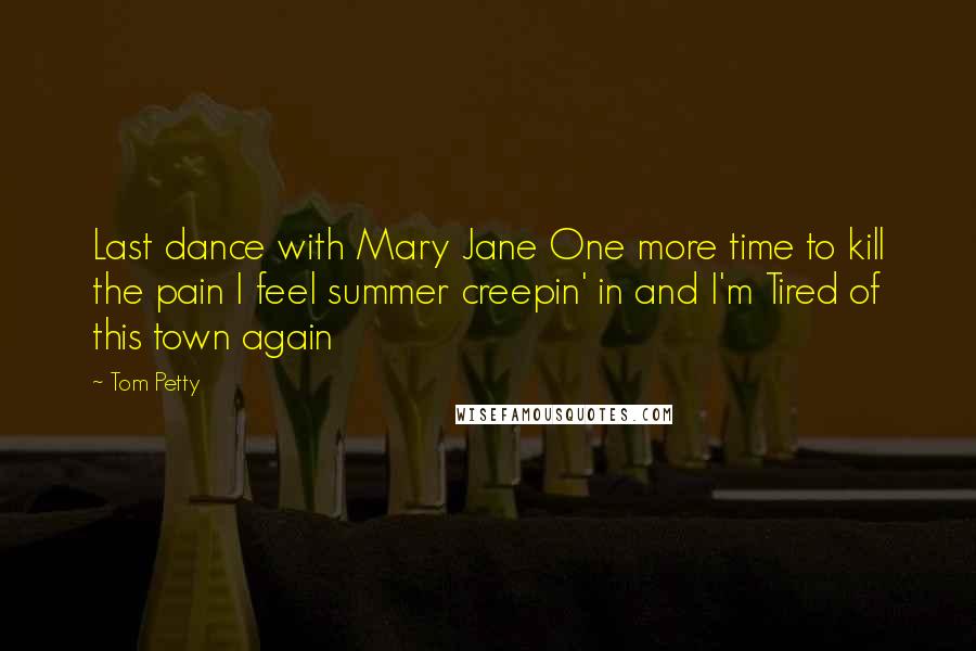 Tom Petty Quotes: Last dance with Mary Jane One more time to kill the pain I feel summer creepin' in and I'm Tired of this town again