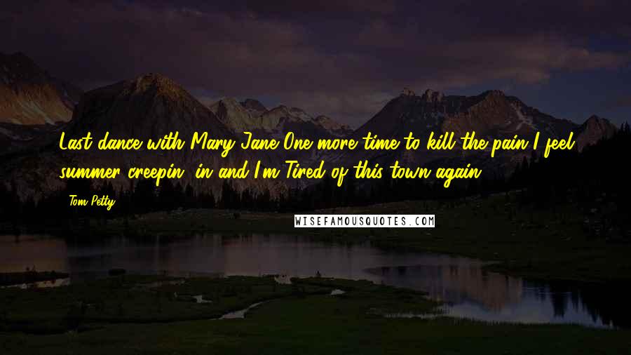 Tom Petty Quotes: Last dance with Mary Jane One more time to kill the pain I feel summer creepin' in and I'm Tired of this town again