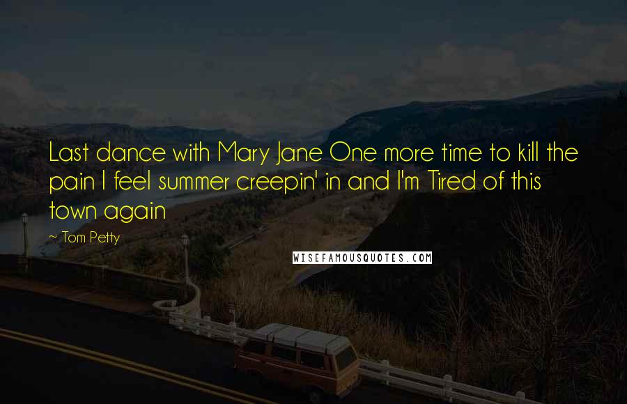 Tom Petty Quotes: Last dance with Mary Jane One more time to kill the pain I feel summer creepin' in and I'm Tired of this town again