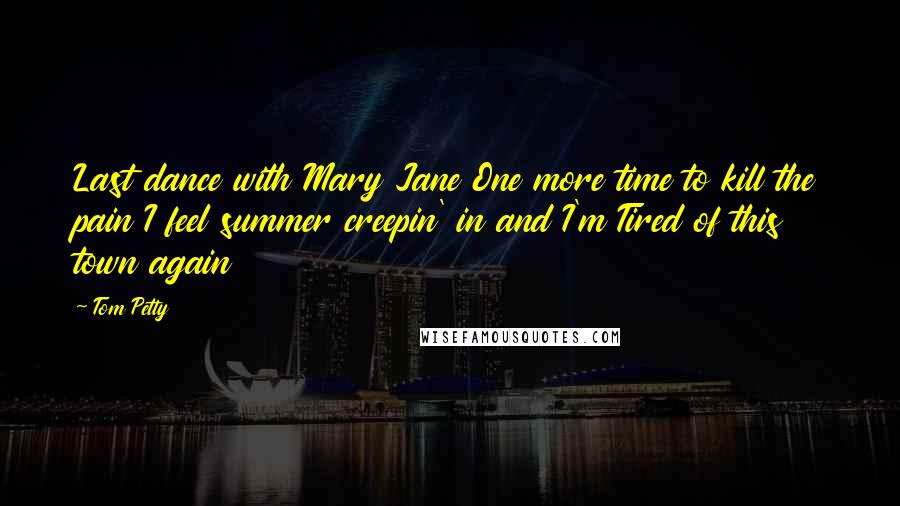 Tom Petty Quotes: Last dance with Mary Jane One more time to kill the pain I feel summer creepin' in and I'm Tired of this town again