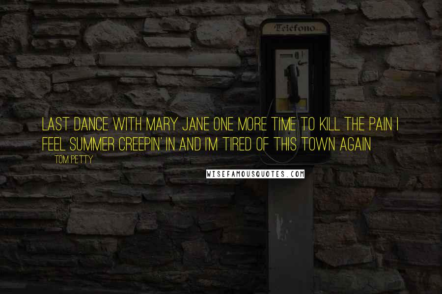 Tom Petty Quotes: Last dance with Mary Jane One more time to kill the pain I feel summer creepin' in and I'm Tired of this town again