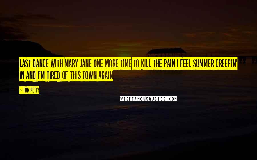 Tom Petty Quotes: Last dance with Mary Jane One more time to kill the pain I feel summer creepin' in and I'm Tired of this town again