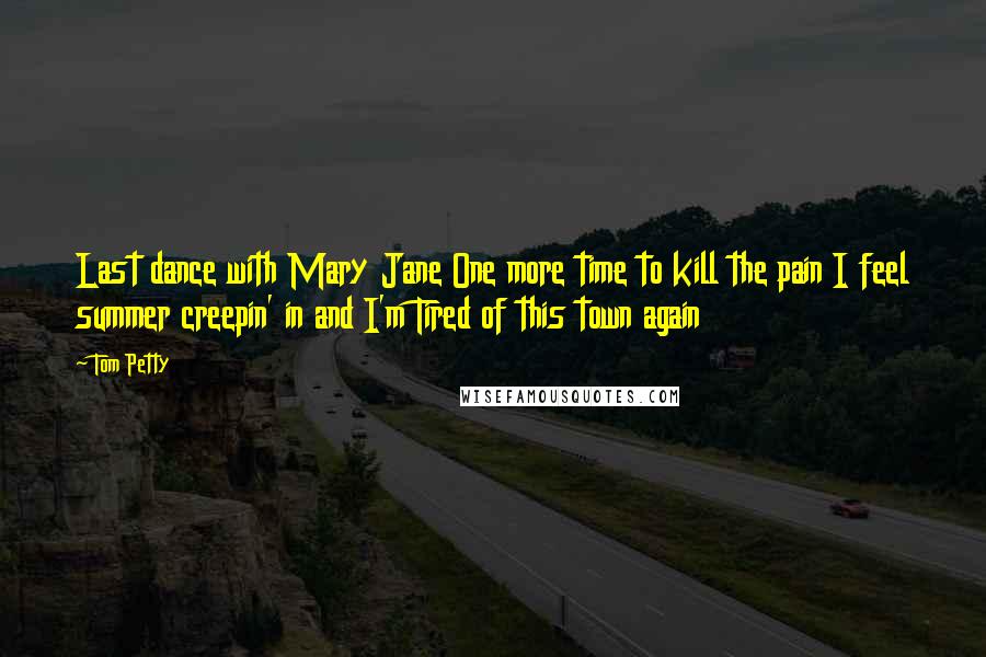 Tom Petty Quotes: Last dance with Mary Jane One more time to kill the pain I feel summer creepin' in and I'm Tired of this town again