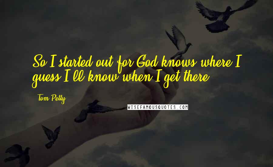 Tom Petty Quotes: So I started out for God knows where.I guess I'll know when I get there.