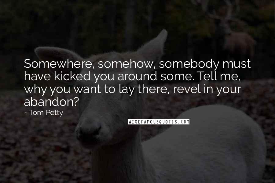 Tom Petty Quotes: Somewhere, somehow, somebody must have kicked you around some. Tell me, why you want to lay there, revel in your abandon?
