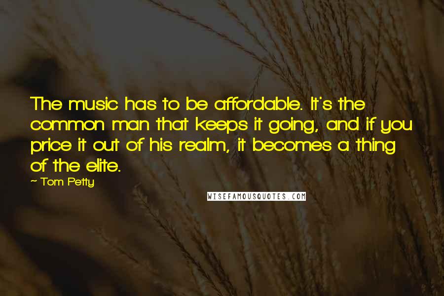 Tom Petty Quotes: The music has to be affordable. It's the common man that keeps it going, and if you price it out of his realm, it becomes a thing of the elite.
