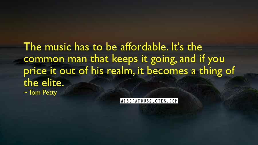 Tom Petty Quotes: The music has to be affordable. It's the common man that keeps it going, and if you price it out of his realm, it becomes a thing of the elite.