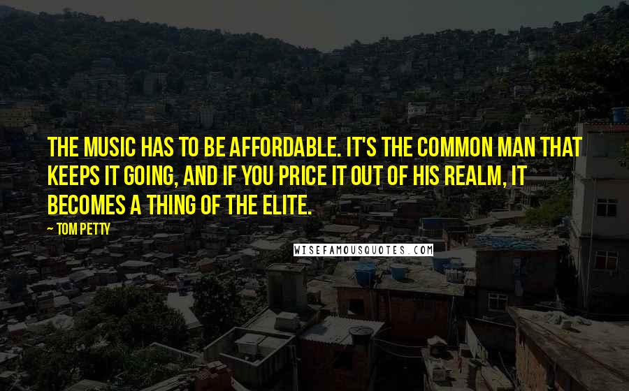 Tom Petty Quotes: The music has to be affordable. It's the common man that keeps it going, and if you price it out of his realm, it becomes a thing of the elite.