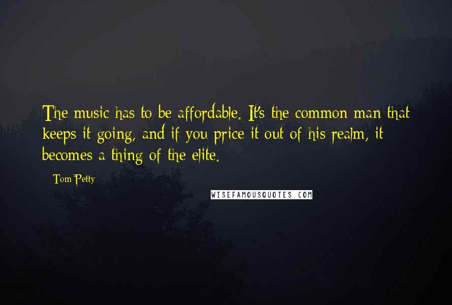 Tom Petty Quotes: The music has to be affordable. It's the common man that keeps it going, and if you price it out of his realm, it becomes a thing of the elite.