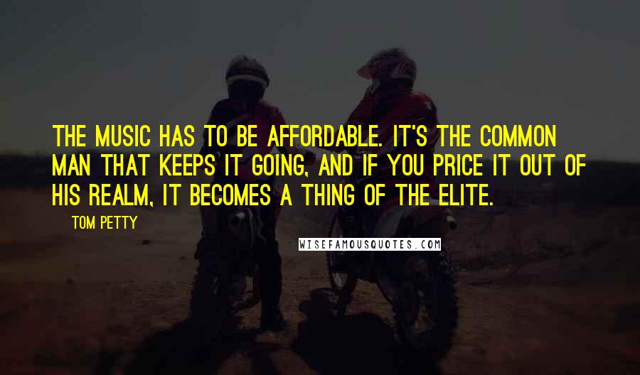 Tom Petty Quotes: The music has to be affordable. It's the common man that keeps it going, and if you price it out of his realm, it becomes a thing of the elite.