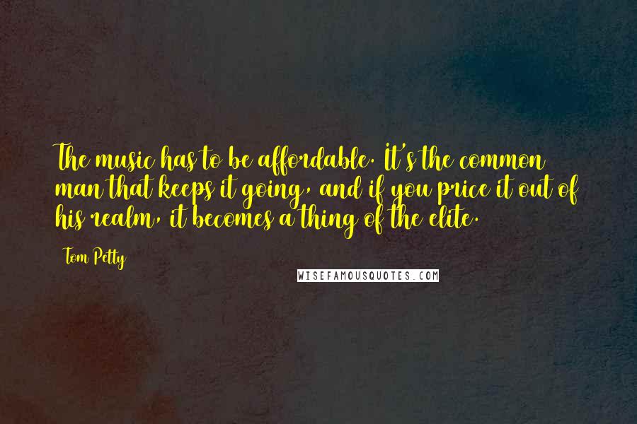 Tom Petty Quotes: The music has to be affordable. It's the common man that keeps it going, and if you price it out of his realm, it becomes a thing of the elite.