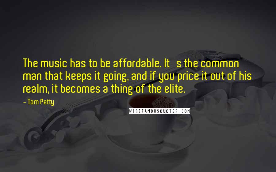 Tom Petty Quotes: The music has to be affordable. It's the common man that keeps it going, and if you price it out of his realm, it becomes a thing of the elite.
