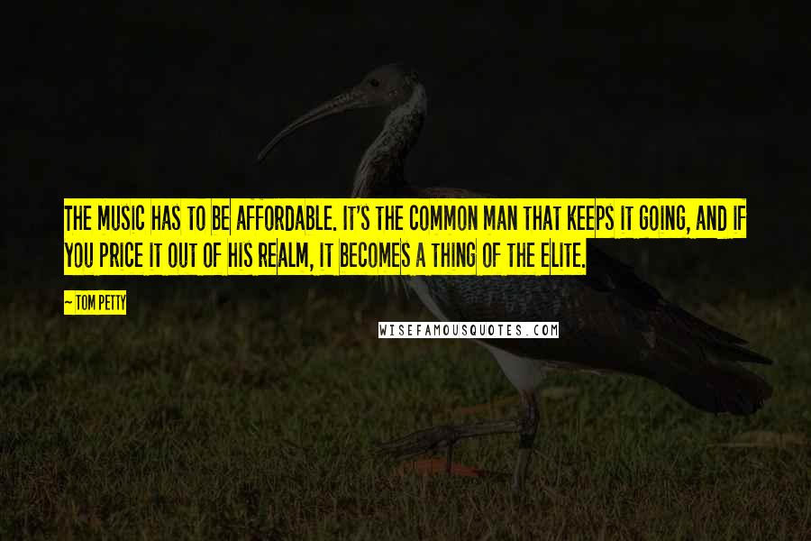 Tom Petty Quotes: The music has to be affordable. It's the common man that keeps it going, and if you price it out of his realm, it becomes a thing of the elite.