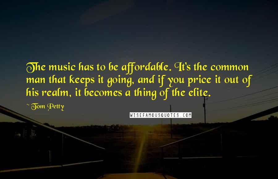 Tom Petty Quotes: The music has to be affordable. It's the common man that keeps it going, and if you price it out of his realm, it becomes a thing of the elite.