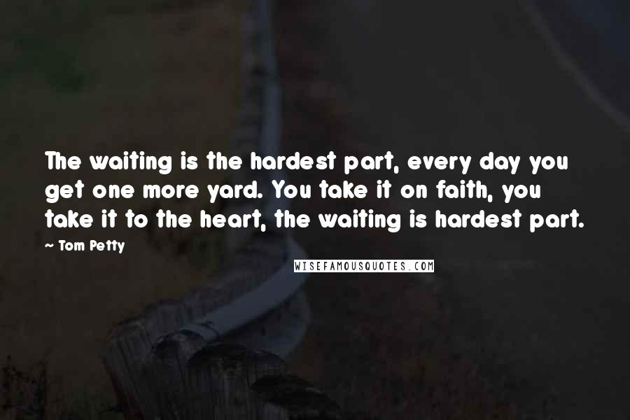 Tom Petty Quotes: The waiting is the hardest part, every day you get one more yard. You take it on faith, you take it to the heart, the waiting is hardest part.